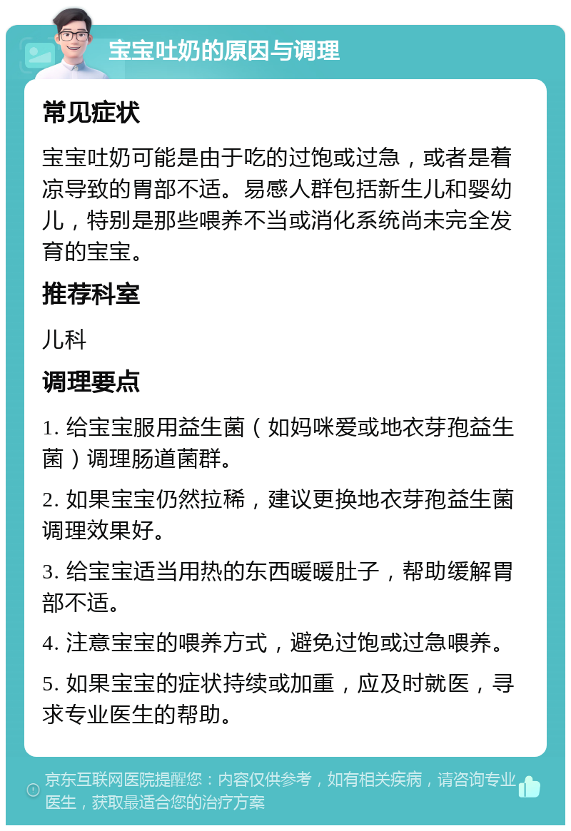 宝宝吐奶的原因与调理 常见症状 宝宝吐奶可能是由于吃的过饱或过急，或者是着凉导致的胃部不适。易感人群包括新生儿和婴幼儿，特别是那些喂养不当或消化系统尚未完全发育的宝宝。 推荐科室 儿科 调理要点 1. 给宝宝服用益生菌（如妈咪爱或地衣芽孢益生菌）调理肠道菌群。 2. 如果宝宝仍然拉稀，建议更换地衣芽孢益生菌调理效果好。 3. 给宝宝适当用热的东西暖暖肚子，帮助缓解胃部不适。 4. 注意宝宝的喂养方式，避免过饱或过急喂养。 5. 如果宝宝的症状持续或加重，应及时就医，寻求专业医生的帮助。