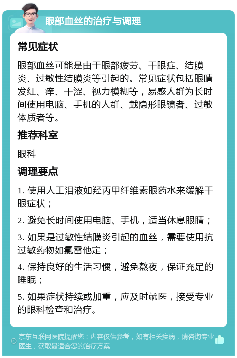 眼部血丝的治疗与调理 常见症状 眼部血丝可能是由于眼部疲劳、干眼症、结膜炎、过敏性结膜炎等引起的。常见症状包括眼睛发红、痒、干涩、视力模糊等，易感人群为长时间使用电脑、手机的人群、戴隐形眼镜者、过敏体质者等。 推荐科室 眼科 调理要点 1. 使用人工泪液如羟丙甲纤维素眼药水来缓解干眼症状； 2. 避免长时间使用电脑、手机，适当休息眼睛； 3. 如果是过敏性结膜炎引起的血丝，需要使用抗过敏药物如氯雷他定； 4. 保持良好的生活习惯，避免熬夜，保证充足的睡眠； 5. 如果症状持续或加重，应及时就医，接受专业的眼科检查和治疗。