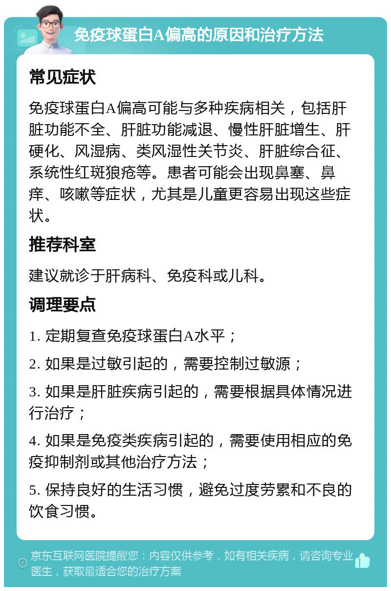 免疫球蛋白A偏高的原因和治疗方法 常见症状 免疫球蛋白A偏高可能与多种疾病相关，包括肝脏功能不全、肝脏功能减退、慢性肝脏增生、肝硬化、风湿病、类风湿性关节炎、肝脏综合征、系统性红斑狼疮等。患者可能会出现鼻塞、鼻痒、咳嗽等症状，尤其是儿童更容易出现这些症状。 推荐科室 建议就诊于肝病科、免疫科或儿科。 调理要点 1. 定期复查免疫球蛋白A水平； 2. 如果是过敏引起的，需要控制过敏源； 3. 如果是肝脏疾病引起的，需要根据具体情况进行治疗； 4. 如果是免疫类疾病引起的，需要使用相应的免疫抑制剂或其他治疗方法； 5. 保持良好的生活习惯，避免过度劳累和不良的饮食习惯。