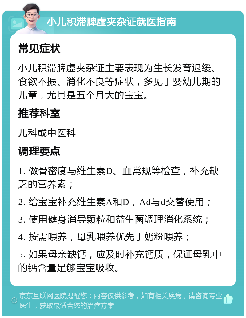 小儿积滞脾虚夹杂证就医指南 常见症状 小儿积滞脾虚夹杂证主要表现为生长发育迟缓、食欲不振、消化不良等症状，多见于婴幼儿期的儿童，尤其是五个月大的宝宝。 推荐科室 儿科或中医科 调理要点 1. 做骨密度与维生素D、血常规等检查，补充缺乏的营养素； 2. 给宝宝补充维生素A和D，Ad与d交替使用； 3. 使用健身消导颗粒和益生菌调理消化系统； 4. 按需喂养，母乳喂养优先于奶粉喂养； 5. 如果母亲缺钙，应及时补充钙质，保证母乳中的钙含量足够宝宝吸收。