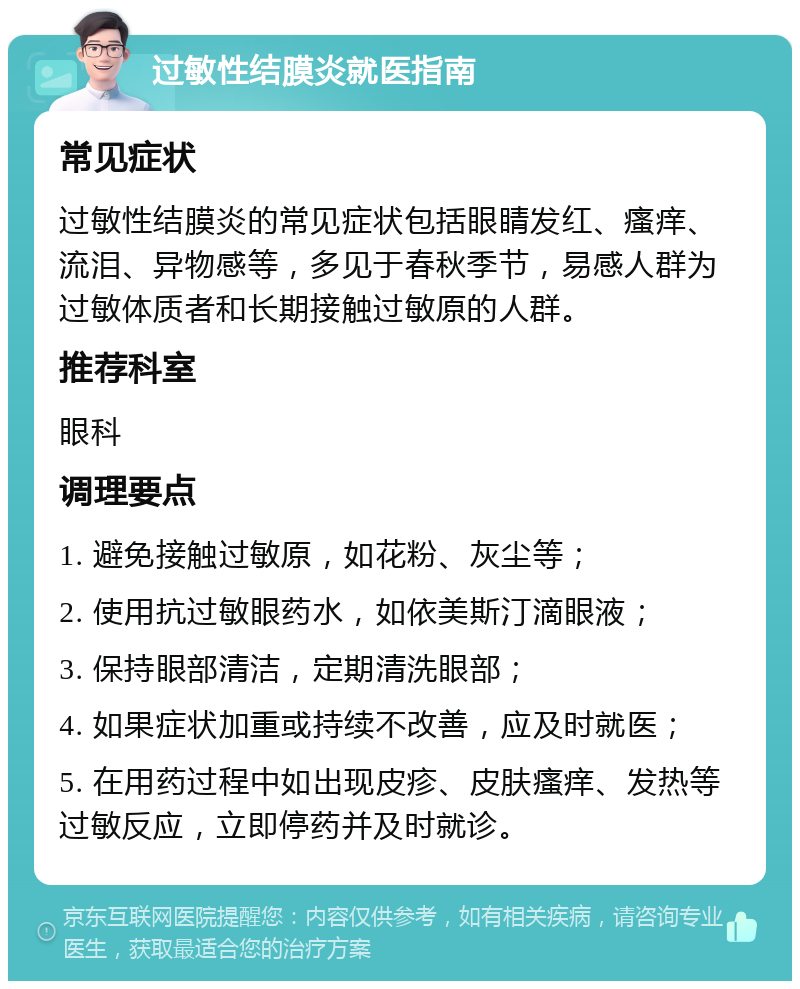 过敏性结膜炎就医指南 常见症状 过敏性结膜炎的常见症状包括眼睛发红、瘙痒、流泪、异物感等，多见于春秋季节，易感人群为过敏体质者和长期接触过敏原的人群。 推荐科室 眼科 调理要点 1. 避免接触过敏原，如花粉、灰尘等； 2. 使用抗过敏眼药水，如依美斯汀滴眼液； 3. 保持眼部清洁，定期清洗眼部； 4. 如果症状加重或持续不改善，应及时就医； 5. 在用药过程中如出现皮疹、皮肤瘙痒、发热等过敏反应，立即停药并及时就诊。