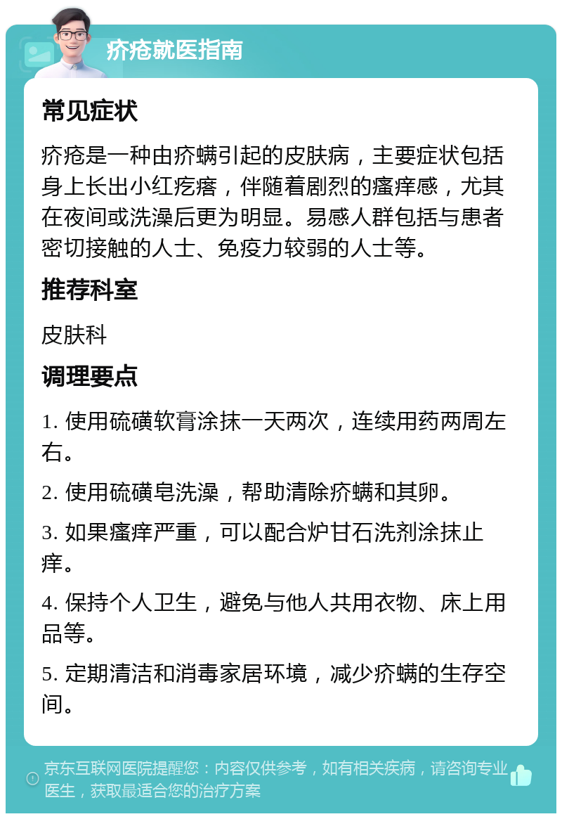 疥疮就医指南 常见症状 疥疮是一种由疥螨引起的皮肤病，主要症状包括身上长出小红疙瘩，伴随着剧烈的瘙痒感，尤其在夜间或洗澡后更为明显。易感人群包括与患者密切接触的人士、免疫力较弱的人士等。 推荐科室 皮肤科 调理要点 1. 使用硫磺软膏涂抹一天两次，连续用药两周左右。 2. 使用硫磺皂洗澡，帮助清除疥螨和其卵。 3. 如果瘙痒严重，可以配合炉甘石洗剂涂抹止痒。 4. 保持个人卫生，避免与他人共用衣物、床上用品等。 5. 定期清洁和消毒家居环境，减少疥螨的生存空间。