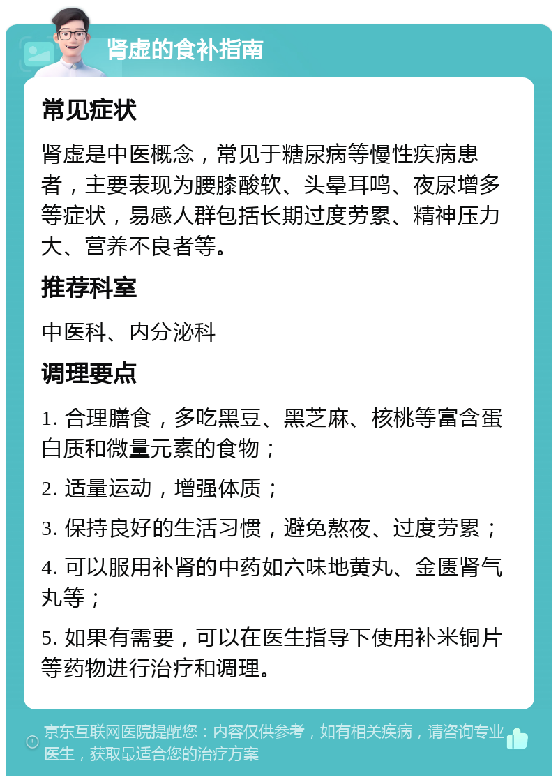 肾虚的食补指南 常见症状 肾虚是中医概念，常见于糖尿病等慢性疾病患者，主要表现为腰膝酸软、头晕耳鸣、夜尿增多等症状，易感人群包括长期过度劳累、精神压力大、营养不良者等。 推荐科室 中医科、内分泌科 调理要点 1. 合理膳食，多吃黑豆、黑芝麻、核桃等富含蛋白质和微量元素的食物； 2. 适量运动，增强体质； 3. 保持良好的生活习惯，避免熬夜、过度劳累； 4. 可以服用补肾的中药如六味地黄丸、金匮肾气丸等； 5. 如果有需要，可以在医生指导下使用补米铜片等药物进行治疗和调理。