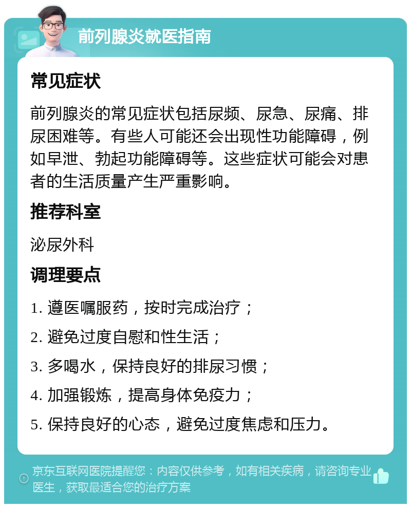 前列腺炎就医指南 常见症状 前列腺炎的常见症状包括尿频、尿急、尿痛、排尿困难等。有些人可能还会出现性功能障碍，例如早泄、勃起功能障碍等。这些症状可能会对患者的生活质量产生严重影响。 推荐科室 泌尿外科 调理要点 1. 遵医嘱服药，按时完成治疗； 2. 避免过度自慰和性生活； 3. 多喝水，保持良好的排尿习惯； 4. 加强锻炼，提高身体免疫力； 5. 保持良好的心态，避免过度焦虑和压力。