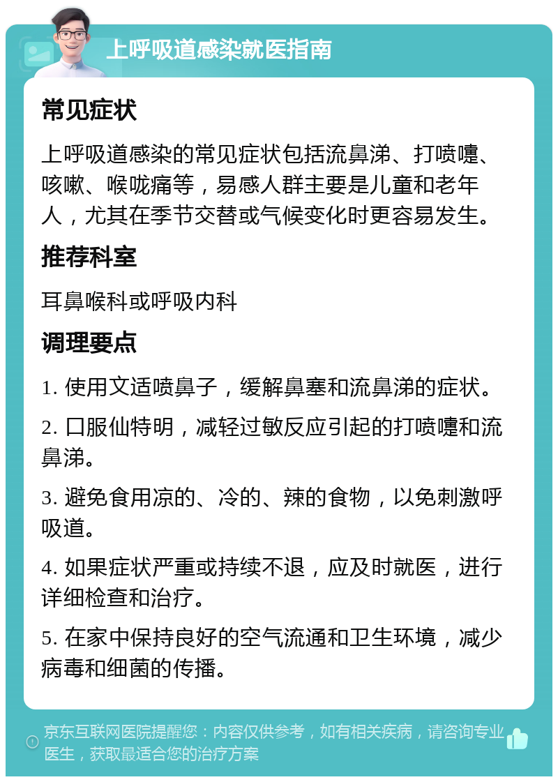 上呼吸道感染就医指南 常见症状 上呼吸道感染的常见症状包括流鼻涕、打喷嚏、咳嗽、喉咙痛等，易感人群主要是儿童和老年人，尤其在季节交替或气候变化时更容易发生。 推荐科室 耳鼻喉科或呼吸内科 调理要点 1. 使用文适喷鼻子，缓解鼻塞和流鼻涕的症状。 2. 口服仙特明，减轻过敏反应引起的打喷嚏和流鼻涕。 3. 避免食用凉的、冷的、辣的食物，以免刺激呼吸道。 4. 如果症状严重或持续不退，应及时就医，进行详细检查和治疗。 5. 在家中保持良好的空气流通和卫生环境，减少病毒和细菌的传播。