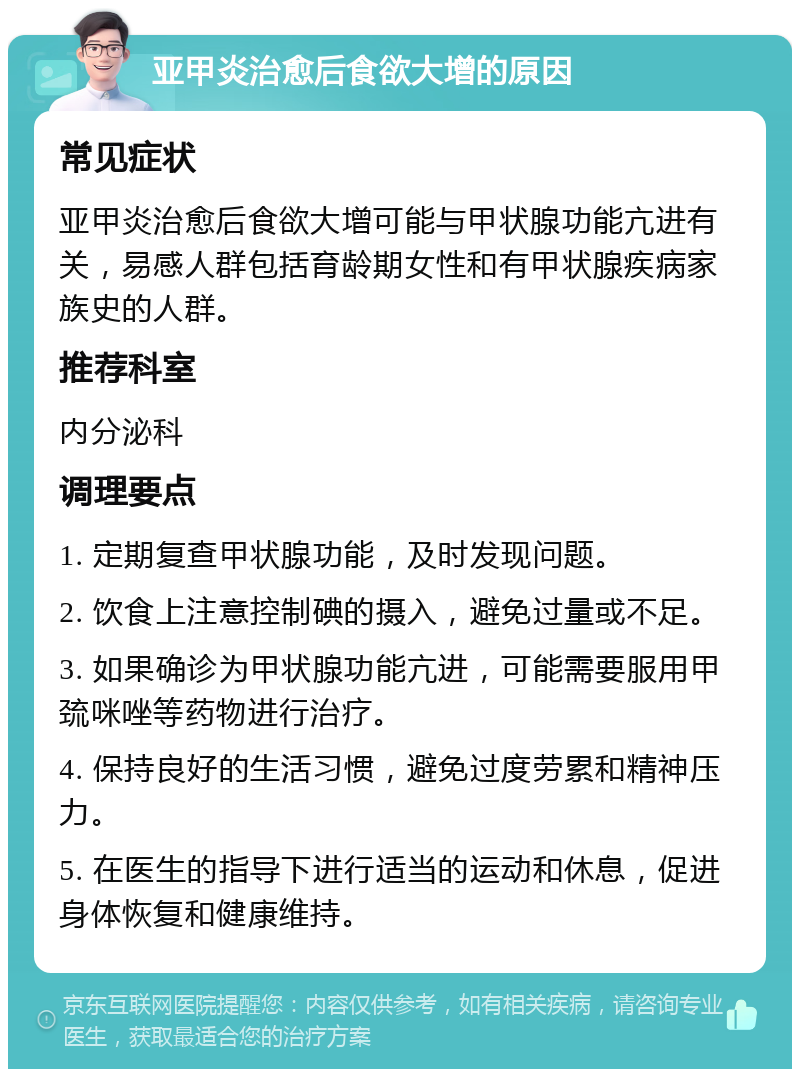 亚甲炎治愈后食欲大增的原因 常见症状 亚甲炎治愈后食欲大增可能与甲状腺功能亢进有关，易感人群包括育龄期女性和有甲状腺疾病家族史的人群。 推荐科室 内分泌科 调理要点 1. 定期复查甲状腺功能，及时发现问题。 2. 饮食上注意控制碘的摄入，避免过量或不足。 3. 如果确诊为甲状腺功能亢进，可能需要服用甲巯咪唑等药物进行治疗。 4. 保持良好的生活习惯，避免过度劳累和精神压力。 5. 在医生的指导下进行适当的运动和休息，促进身体恢复和健康维持。