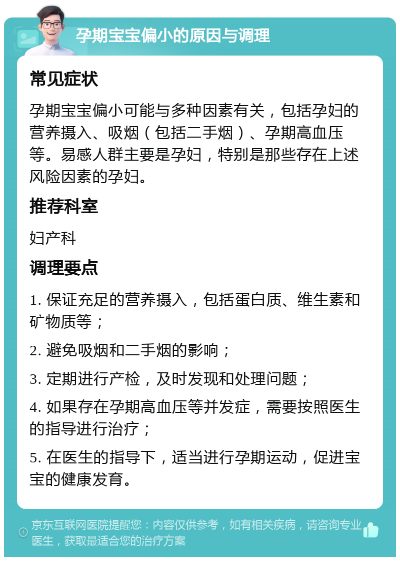 孕期宝宝偏小的原因与调理 常见症状 孕期宝宝偏小可能与多种因素有关，包括孕妇的营养摄入、吸烟（包括二手烟）、孕期高血压等。易感人群主要是孕妇，特别是那些存在上述风险因素的孕妇。 推荐科室 妇产科 调理要点 1. 保证充足的营养摄入，包括蛋白质、维生素和矿物质等； 2. 避免吸烟和二手烟的影响； 3. 定期进行产检，及时发现和处理问题； 4. 如果存在孕期高血压等并发症，需要按照医生的指导进行治疗； 5. 在医生的指导下，适当进行孕期运动，促进宝宝的健康发育。