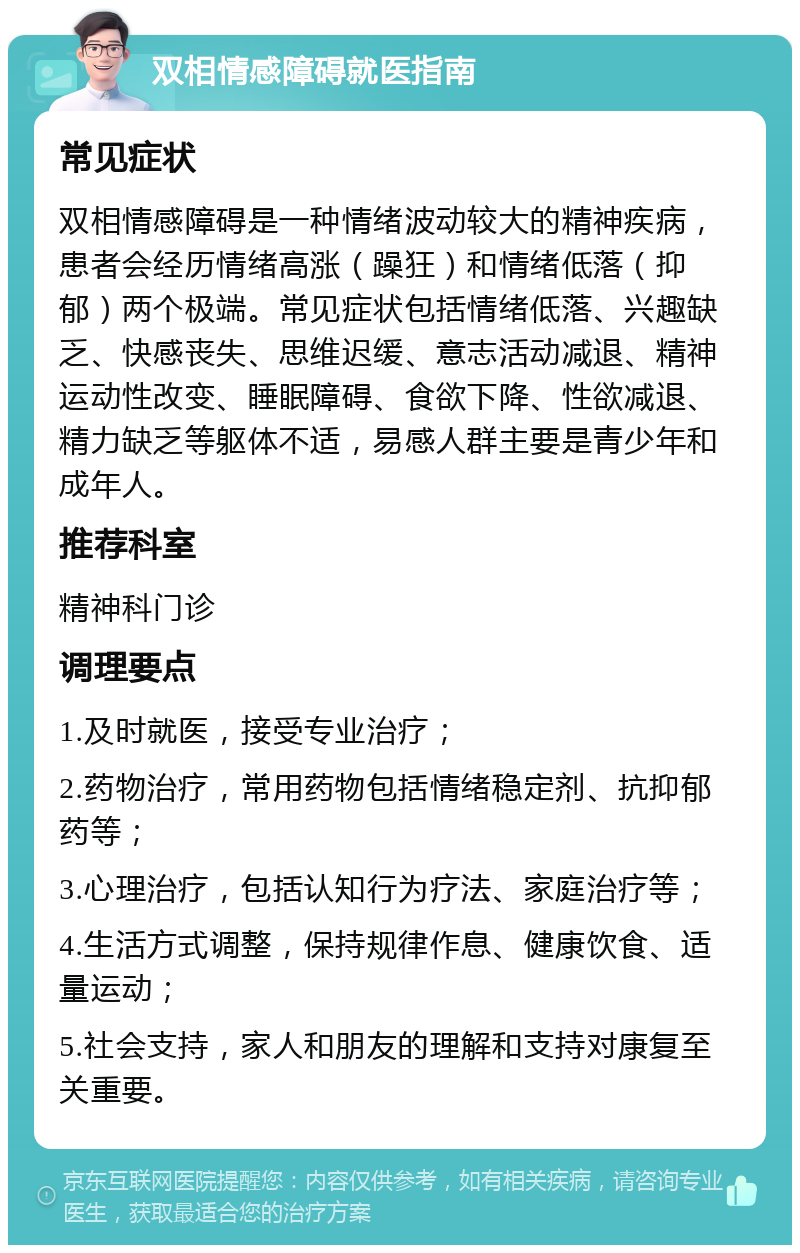 双相情感障碍就医指南 常见症状 双相情感障碍是一种情绪波动较大的精神疾病，患者会经历情绪高涨（躁狂）和情绪低落（抑郁）两个极端。常见症状包括情绪低落、兴趣缺乏、快感丧失、思维迟缓、意志活动减退、精神运动性改变、睡眠障碍、食欲下降、性欲减退、精力缺乏等躯体不适，易感人群主要是青少年和成年人。 推荐科室 精神科门诊 调理要点 1.及时就医，接受专业治疗； 2.药物治疗，常用药物包括情绪稳定剂、抗抑郁药等； 3.心理治疗，包括认知行为疗法、家庭治疗等； 4.生活方式调整，保持规律作息、健康饮食、适量运动； 5.社会支持，家人和朋友的理解和支持对康复至关重要。