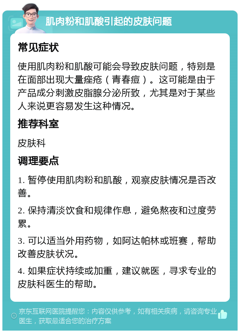 肌肉粉和肌酸引起的皮肤问题 常见症状 使用肌肉粉和肌酸可能会导致皮肤问题，特别是在面部出现大量痤疮（青春痘）。这可能是由于产品成分刺激皮脂腺分泌所致，尤其是对于某些人来说更容易发生这种情况。 推荐科室 皮肤科 调理要点 1. 暂停使用肌肉粉和肌酸，观察皮肤情况是否改善。 2. 保持清淡饮食和规律作息，避免熬夜和过度劳累。 3. 可以适当外用药物，如阿达帕林或班赛，帮助改善皮肤状况。 4. 如果症状持续或加重，建议就医，寻求专业的皮肤科医生的帮助。