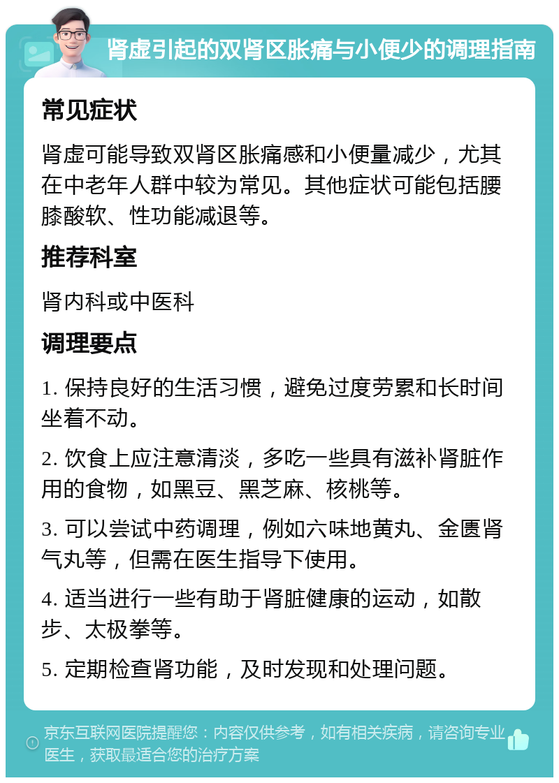 肾虚引起的双肾区胀痛与小便少的调理指南 常见症状 肾虚可能导致双肾区胀痛感和小便量减少，尤其在中老年人群中较为常见。其他症状可能包括腰膝酸软、性功能减退等。 推荐科室 肾内科或中医科 调理要点 1. 保持良好的生活习惯，避免过度劳累和长时间坐着不动。 2. 饮食上应注意清淡，多吃一些具有滋补肾脏作用的食物，如黑豆、黑芝麻、核桃等。 3. 可以尝试中药调理，例如六味地黄丸、金匮肾气丸等，但需在医生指导下使用。 4. 适当进行一些有助于肾脏健康的运动，如散步、太极拳等。 5. 定期检查肾功能，及时发现和处理问题。