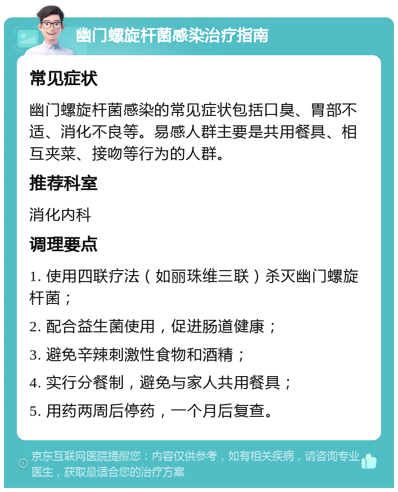 幽门螺旋杆菌感染治疗指南 常见症状 幽门螺旋杆菌感染的常见症状包括口臭、胃部不适、消化不良等。易感人群主要是共用餐具、相互夹菜、接吻等行为的人群。 推荐科室 消化内科 调理要点 1. 使用四联疗法（如丽珠维三联）杀灭幽门螺旋杆菌； 2. 配合益生菌使用，促进肠道健康； 3. 避免辛辣刺激性食物和酒精； 4. 实行分餐制，避免与家人共用餐具； 5. 用药两周后停药，一个月后复查。