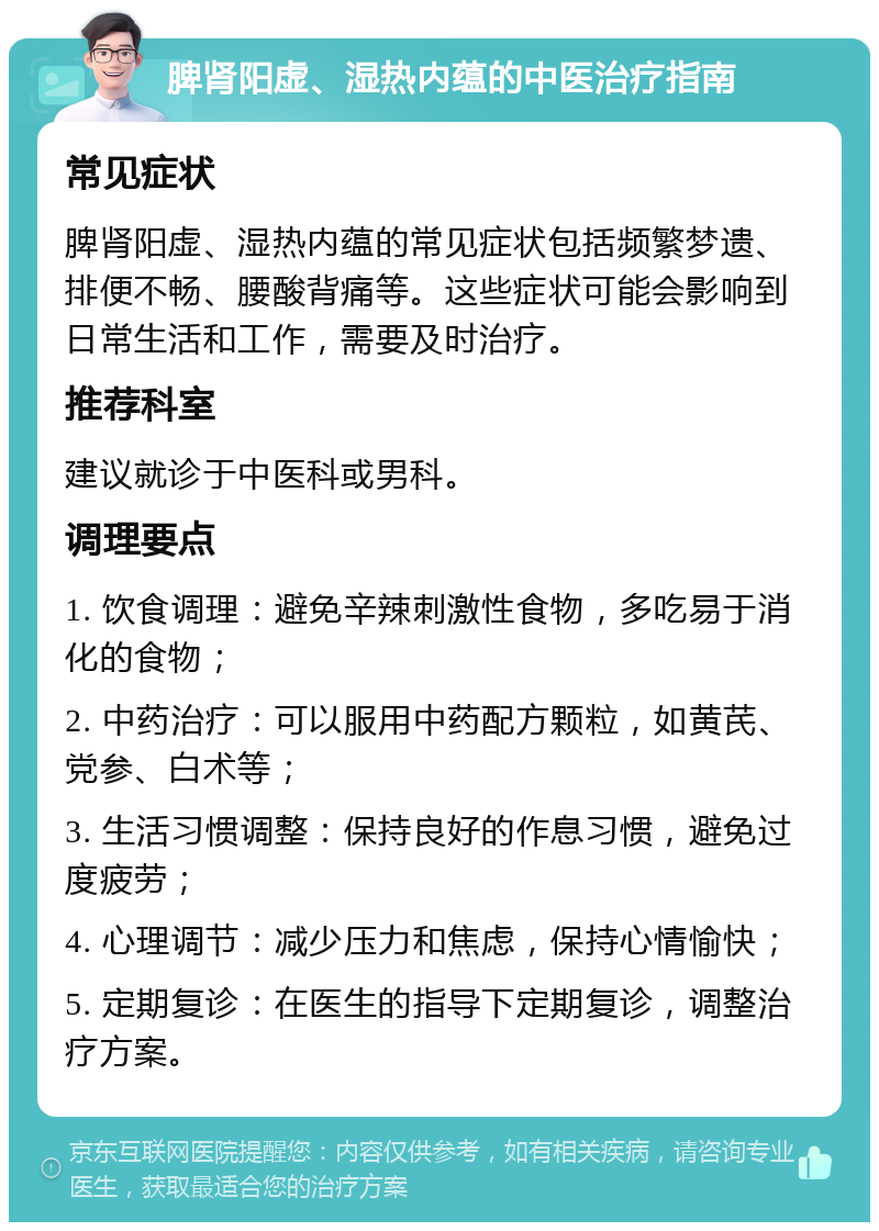 脾肾阳虚、湿热内蕴的中医治疗指南 常见症状 脾肾阳虚、湿热内蕴的常见症状包括频繁梦遗、排便不畅、腰酸背痛等。这些症状可能会影响到日常生活和工作，需要及时治疗。 推荐科室 建议就诊于中医科或男科。 调理要点 1. 饮食调理：避免辛辣刺激性食物，多吃易于消化的食物； 2. 中药治疗：可以服用中药配方颗粒，如黄芪、党参、白术等； 3. 生活习惯调整：保持良好的作息习惯，避免过度疲劳； 4. 心理调节：减少压力和焦虑，保持心情愉快； 5. 定期复诊：在医生的指导下定期复诊，调整治疗方案。