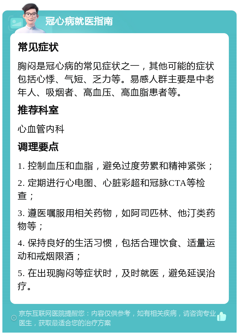 冠心病就医指南 常见症状 胸闷是冠心病的常见症状之一，其他可能的症状包括心悸、气短、乏力等。易感人群主要是中老年人、吸烟者、高血压、高血脂患者等。 推荐科室 心血管内科 调理要点 1. 控制血压和血脂，避免过度劳累和精神紧张； 2. 定期进行心电图、心脏彩超和冠脉CTA等检查； 3. 遵医嘱服用相关药物，如阿司匹林、他汀类药物等； 4. 保持良好的生活习惯，包括合理饮食、适量运动和戒烟限酒； 5. 在出现胸闷等症状时，及时就医，避免延误治疗。