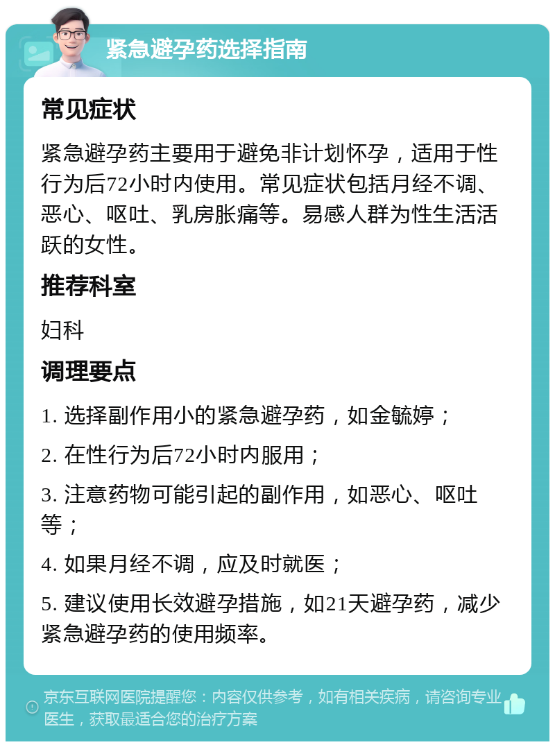 紧急避孕药选择指南 常见症状 紧急避孕药主要用于避免非计划怀孕，适用于性行为后72小时内使用。常见症状包括月经不调、恶心、呕吐、乳房胀痛等。易感人群为性生活活跃的女性。 推荐科室 妇科 调理要点 1. 选择副作用小的紧急避孕药，如金毓婷； 2. 在性行为后72小时内服用； 3. 注意药物可能引起的副作用，如恶心、呕吐等； 4. 如果月经不调，应及时就医； 5. 建议使用长效避孕措施，如21天避孕药，减少紧急避孕药的使用频率。