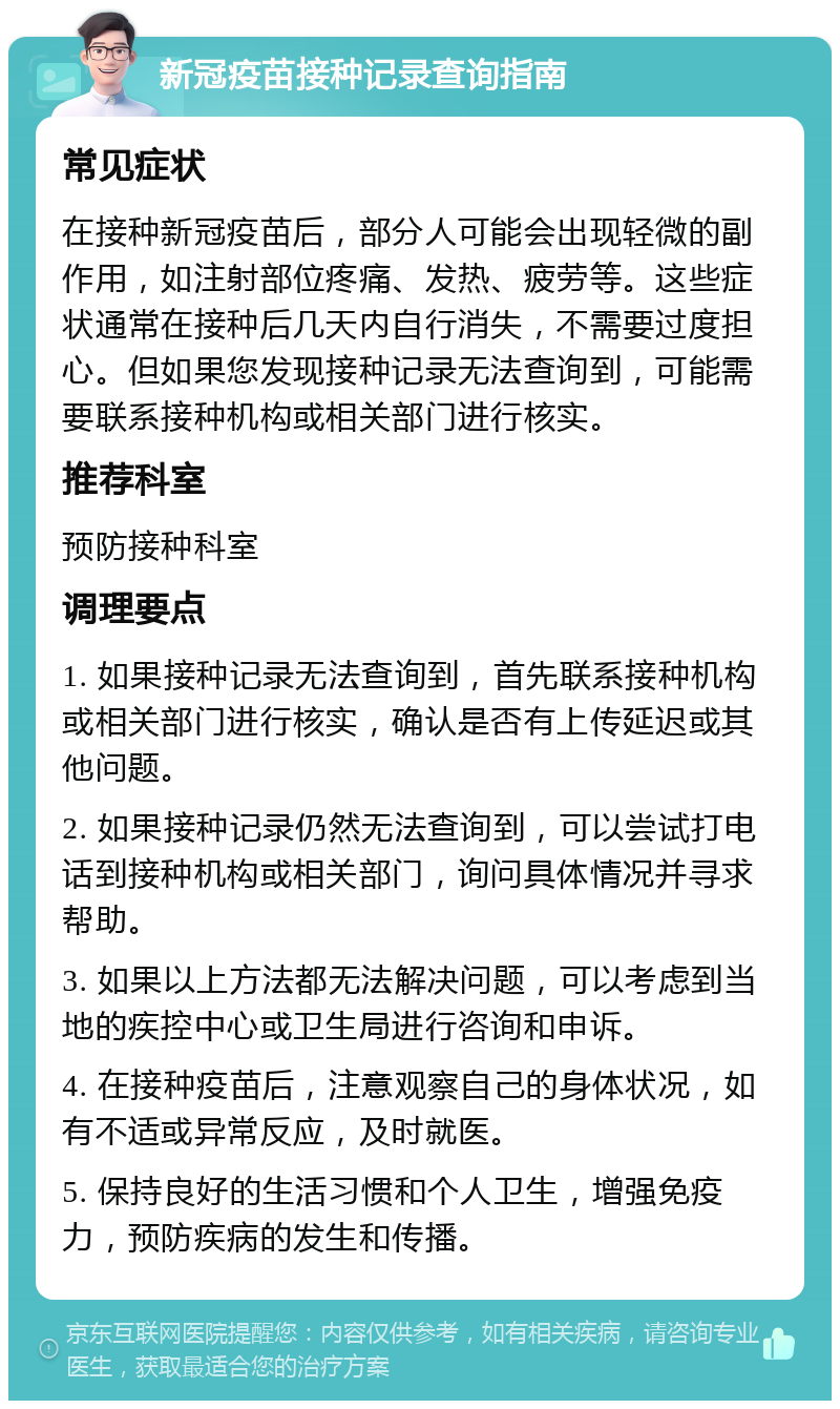 新冠疫苗接种记录查询指南 常见症状 在接种新冠疫苗后，部分人可能会出现轻微的副作用，如注射部位疼痛、发热、疲劳等。这些症状通常在接种后几天内自行消失，不需要过度担心。但如果您发现接种记录无法查询到，可能需要联系接种机构或相关部门进行核实。 推荐科室 预防接种科室 调理要点 1. 如果接种记录无法查询到，首先联系接种机构或相关部门进行核实，确认是否有上传延迟或其他问题。 2. 如果接种记录仍然无法查询到，可以尝试打电话到接种机构或相关部门，询问具体情况并寻求帮助。 3. 如果以上方法都无法解决问题，可以考虑到当地的疾控中心或卫生局进行咨询和申诉。 4. 在接种疫苗后，注意观察自己的身体状况，如有不适或异常反应，及时就医。 5. 保持良好的生活习惯和个人卫生，增强免疫力，预防疾病的发生和传播。