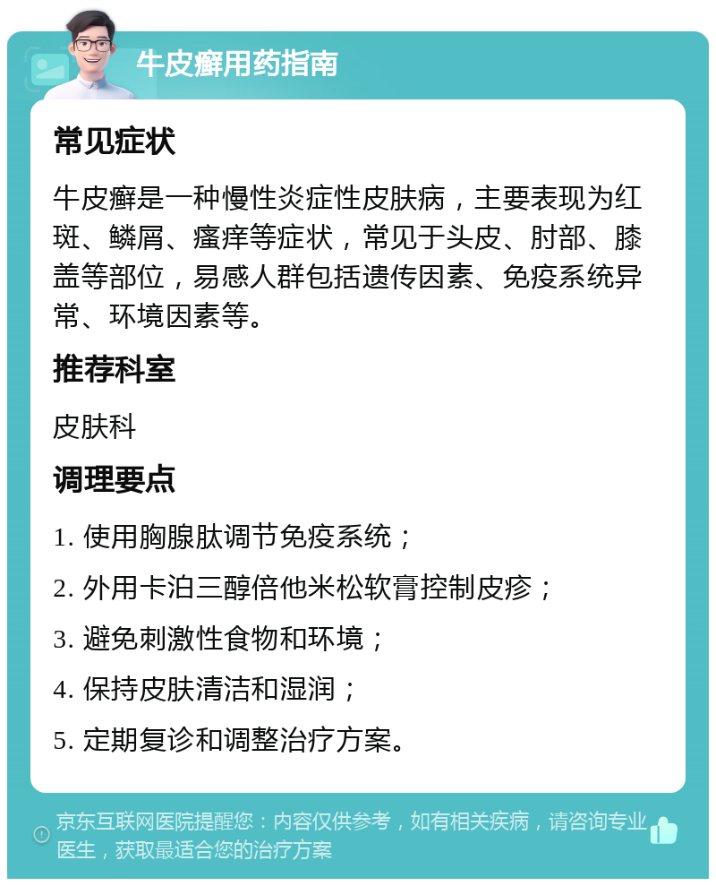 牛皮癣用药指南 常见症状 牛皮癣是一种慢性炎症性皮肤病，主要表现为红斑、鳞屑、瘙痒等症状，常见于头皮、肘部、膝盖等部位，易感人群包括遗传因素、免疫系统异常、环境因素等。 推荐科室 皮肤科 调理要点 1. 使用胸腺肽调节免疫系统； 2. 外用卡泊三醇倍他米松软膏控制皮疹； 3. 避免刺激性食物和环境； 4. 保持皮肤清洁和湿润； 5. 定期复诊和调整治疗方案。