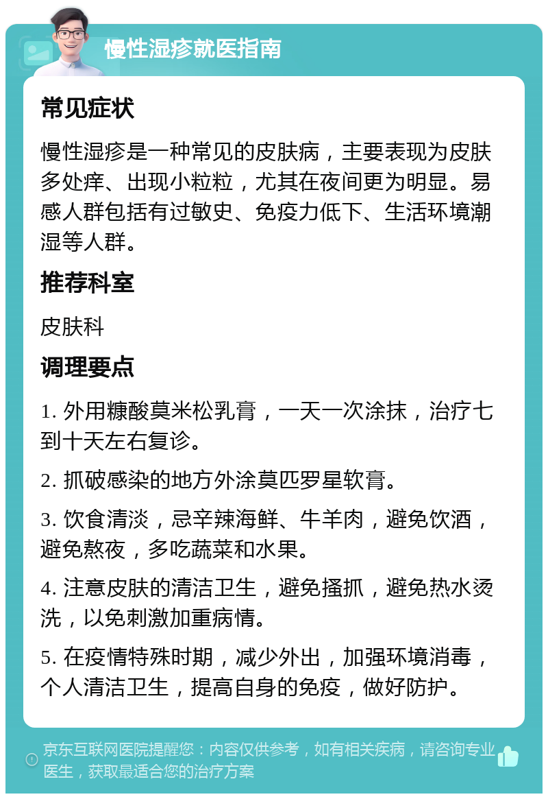 慢性湿疹就医指南 常见症状 慢性湿疹是一种常见的皮肤病，主要表现为皮肤多处痒、出现小粒粒，尤其在夜间更为明显。易感人群包括有过敏史、免疫力低下、生活环境潮湿等人群。 推荐科室 皮肤科 调理要点 1. 外用糠酸莫米松乳膏，一天一次涂抹，治疗七到十天左右复诊。 2. 抓破感染的地方外涂莫匹罗星软膏。 3. 饮食清淡，忌辛辣海鲜、牛羊肉，避免饮酒，避免熬夜，多吃蔬菜和水果。 4. 注意皮肤的清洁卫生，避免搔抓，避免热水烫洗，以免刺激加重病情。 5. 在疫情特殊时期，减少外出，加强环境消毒，个人清洁卫生，提高自身的免疫，做好防护。