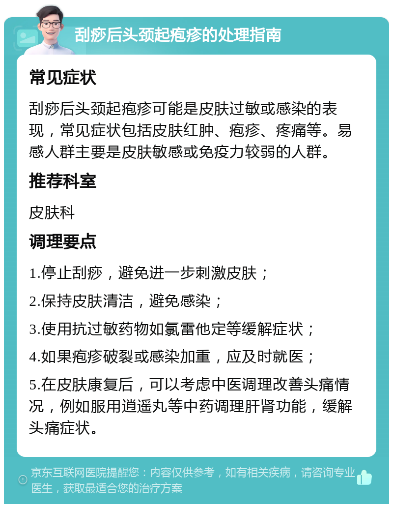 刮痧后头颈起疱疹的处理指南 常见症状 刮痧后头颈起疱疹可能是皮肤过敏或感染的表现，常见症状包括皮肤红肿、疱疹、疼痛等。易感人群主要是皮肤敏感或免疫力较弱的人群。 推荐科室 皮肤科 调理要点 1.停止刮痧，避免进一步刺激皮肤； 2.保持皮肤清洁，避免感染； 3.使用抗过敏药物如氯雷他定等缓解症状； 4.如果疱疹破裂或感染加重，应及时就医； 5.在皮肤康复后，可以考虑中医调理改善头痛情况，例如服用逍遥丸等中药调理肝肾功能，缓解头痛症状。