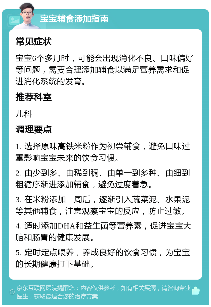 宝宝辅食添加指南 常见症状 宝宝6个多月时，可能会出现消化不良、口味偏好等问题，需要合理添加辅食以满足营养需求和促进消化系统的发育。 推荐科室 儿科 调理要点 1. 选择原味高铁米粉作为初尝辅食，避免口味过重影响宝宝未来的饮食习惯。 2. 由少到多、由稀到稠、由单一到多种、由细到粗循序渐进添加辅食，避免过度着急。 3. 在米粉添加一周后，逐渐引入蔬菜泥、水果泥等其他辅食，注意观察宝宝的反应，防止过敏。 4. 适时添加DHA和益生菌等营养素，促进宝宝大脑和肠胃的健康发展。 5. 定时定点喂养，养成良好的饮食习惯，为宝宝的长期健康打下基础。