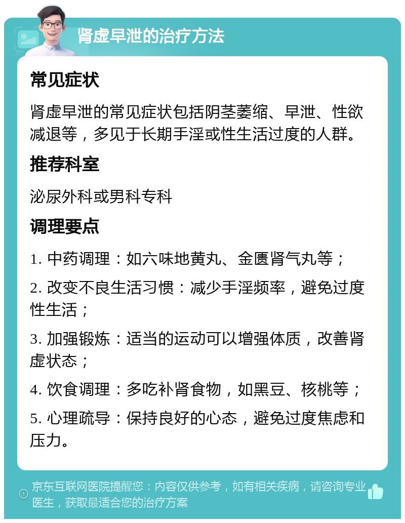 肾虚早泄的治疗方法 常见症状 肾虚早泄的常见症状包括阴茎萎缩、早泄、性欲减退等，多见于长期手淫或性生活过度的人群。 推荐科室 泌尿外科或男科专科 调理要点 1. 中药调理：如六味地黄丸、金匮肾气丸等； 2. 改变不良生活习惯：减少手淫频率，避免过度性生活； 3. 加强锻炼：适当的运动可以增强体质，改善肾虚状态； 4. 饮食调理：多吃补肾食物，如黑豆、核桃等； 5. 心理疏导：保持良好的心态，避免过度焦虑和压力。