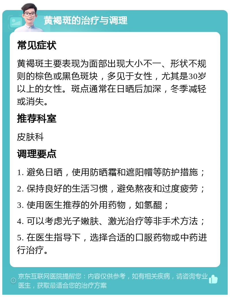 黄褐斑的治疗与调理 常见症状 黄褐斑主要表现为面部出现大小不一、形状不规则的棕色或黑色斑块，多见于女性，尤其是30岁以上的女性。斑点通常在日晒后加深，冬季减轻或消失。 推荐科室 皮肤科 调理要点 1. 避免日晒，使用防晒霜和遮阳帽等防护措施； 2. 保持良好的生活习惯，避免熬夜和过度疲劳； 3. 使用医生推荐的外用药物，如氢醌； 4. 可以考虑光子嫩肤、激光治疗等非手术方法； 5. 在医生指导下，选择合适的口服药物或中药进行治疗。