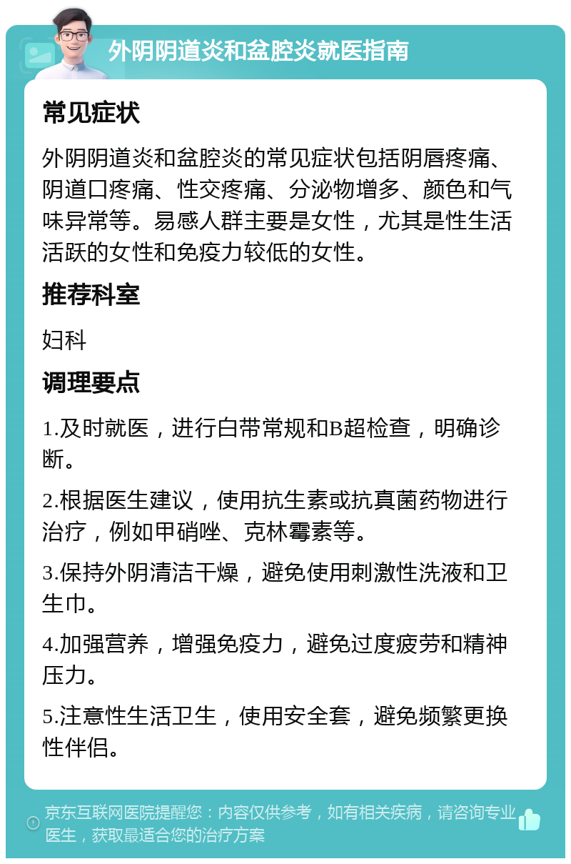 外阴阴道炎和盆腔炎就医指南 常见症状 外阴阴道炎和盆腔炎的常见症状包括阴唇疼痛、阴道口疼痛、性交疼痛、分泌物增多、颜色和气味异常等。易感人群主要是女性，尤其是性生活活跃的女性和免疫力较低的女性。 推荐科室 妇科 调理要点 1.及时就医，进行白带常规和B超检查，明确诊断。 2.根据医生建议，使用抗生素或抗真菌药物进行治疗，例如甲硝唑、克林霉素等。 3.保持外阴清洁干燥，避免使用刺激性洗液和卫生巾。 4.加强营养，增强免疫力，避免过度疲劳和精神压力。 5.注意性生活卫生，使用安全套，避免频繁更换性伴侣。