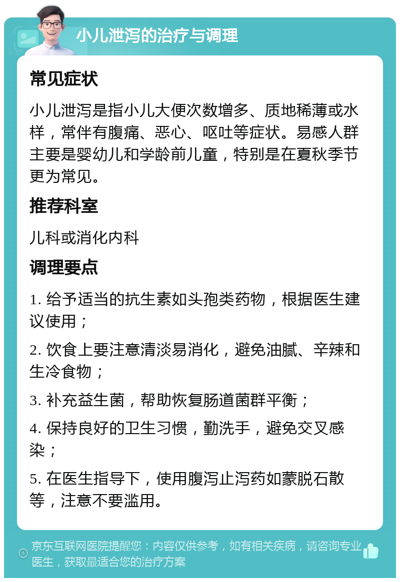 小儿泄泻的治疗与调理 常见症状 小儿泄泻是指小儿大便次数增多、质地稀薄或水样，常伴有腹痛、恶心、呕吐等症状。易感人群主要是婴幼儿和学龄前儿童，特别是在夏秋季节更为常见。 推荐科室 儿科或消化内科 调理要点 1. 给予适当的抗生素如头孢类药物，根据医生建议使用； 2. 饮食上要注意清淡易消化，避免油腻、辛辣和生冷食物； 3. 补充益生菌，帮助恢复肠道菌群平衡； 4. 保持良好的卫生习惯，勤洗手，避免交叉感染； 5. 在医生指导下，使用腹泻止泻药如蒙脱石散等，注意不要滥用。