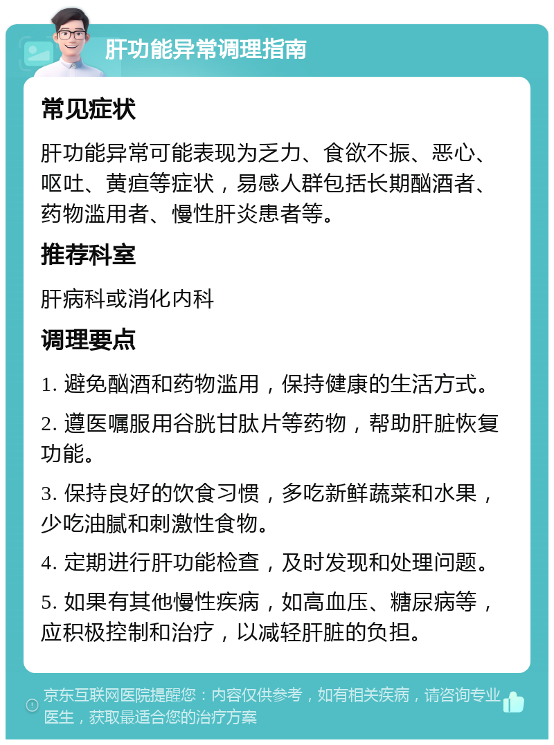 肝功能异常调理指南 常见症状 肝功能异常可能表现为乏力、食欲不振、恶心、呕吐、黄疸等症状，易感人群包括长期酗酒者、药物滥用者、慢性肝炎患者等。 推荐科室 肝病科或消化内科 调理要点 1. 避免酗酒和药物滥用，保持健康的生活方式。 2. 遵医嘱服用谷胱甘肽片等药物，帮助肝脏恢复功能。 3. 保持良好的饮食习惯，多吃新鲜蔬菜和水果，少吃油腻和刺激性食物。 4. 定期进行肝功能检查，及时发现和处理问题。 5. 如果有其他慢性疾病，如高血压、糖尿病等，应积极控制和治疗，以减轻肝脏的负担。