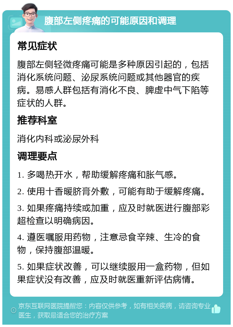 腹部左侧疼痛的可能原因和调理 常见症状 腹部左侧轻微疼痛可能是多种原因引起的，包括消化系统问题、泌尿系统问题或其他器官的疾病。易感人群包括有消化不良、脾虚中气下陷等症状的人群。 推荐科室 消化内科或泌尿外科 调理要点 1. 多喝热开水，帮助缓解疼痛和胀气感。 2. 使用十香暖脐膏外敷，可能有助于缓解疼痛。 3. 如果疼痛持续或加重，应及时就医进行腹部彩超检查以明确病因。 4. 遵医嘱服用药物，注意忌食辛辣、生冷的食物，保持腹部温暖。 5. 如果症状改善，可以继续服用一盒药物，但如果症状没有改善，应及时就医重新评估病情。