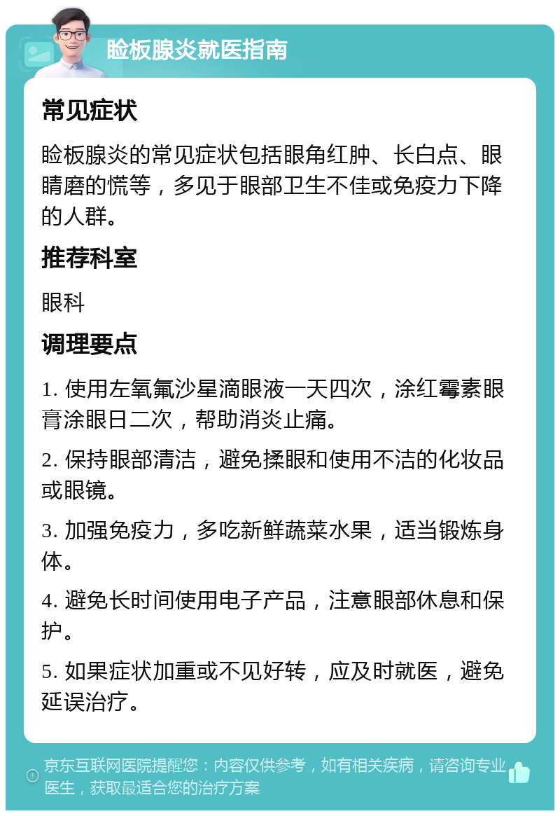 睑板腺炎就医指南 常见症状 睑板腺炎的常见症状包括眼角红肿、长白点、眼睛磨的慌等，多见于眼部卫生不佳或免疫力下降的人群。 推荐科室 眼科 调理要点 1. 使用左氧氟沙星滴眼液一天四次，涂红霉素眼膏涂眼日二次，帮助消炎止痛。 2. 保持眼部清洁，避免揉眼和使用不洁的化妆品或眼镜。 3. 加强免疫力，多吃新鲜蔬菜水果，适当锻炼身体。 4. 避免长时间使用电子产品，注意眼部休息和保护。 5. 如果症状加重或不见好转，应及时就医，避免延误治疗。