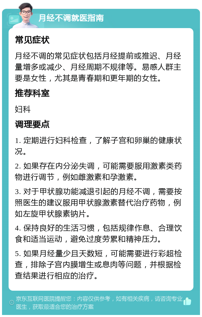 月经不调就医指南 常见症状 月经不调的常见症状包括月经提前或推迟、月经量增多或减少、月经周期不规律等。易感人群主要是女性，尤其是青春期和更年期的女性。 推荐科室 妇科 调理要点 1. 定期进行妇科检查，了解子宫和卵巢的健康状况。 2. 如果存在内分泌失调，可能需要服用激素类药物进行调节，例如雌激素和孕激素。 3. 对于甲状腺功能减退引起的月经不调，需要按照医生的建议服用甲状腺激素替代治疗药物，例如左旋甲状腺素钠片。 4. 保持良好的生活习惯，包括规律作息、合理饮食和适当运动，避免过度劳累和精神压力。 5. 如果月经量少且天数短，可能需要进行彩超检查，排除子宫内膜增生或息肉等问题，并根据检查结果进行相应的治疗。