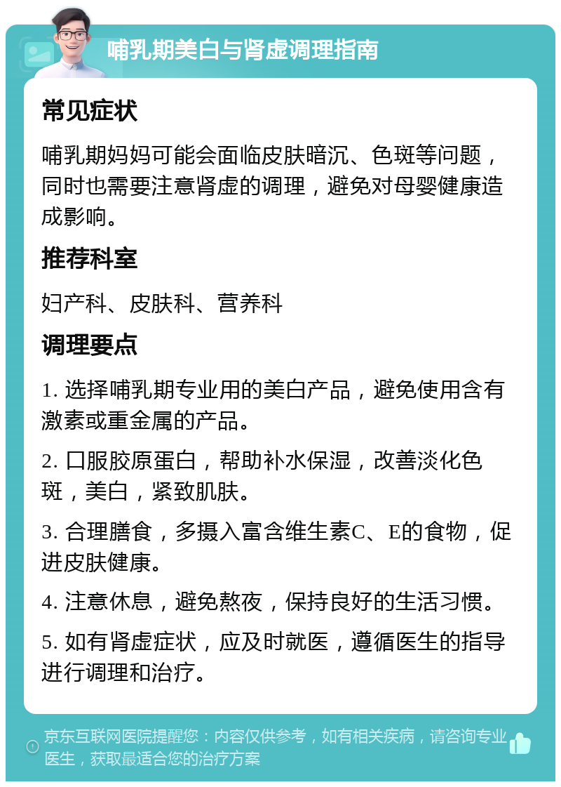 哺乳期美白与肾虚调理指南 常见症状 哺乳期妈妈可能会面临皮肤暗沉、色斑等问题，同时也需要注意肾虚的调理，避免对母婴健康造成影响。 推荐科室 妇产科、皮肤科、营养科 调理要点 1. 选择哺乳期专业用的美白产品，避免使用含有激素或重金属的产品。 2. 口服胶原蛋白，帮助补水保湿，改善淡化色斑，美白，紧致肌肤。 3. 合理膳食，多摄入富含维生素C、E的食物，促进皮肤健康。 4. 注意休息，避免熬夜，保持良好的生活习惯。 5. 如有肾虚症状，应及时就医，遵循医生的指导进行调理和治疗。