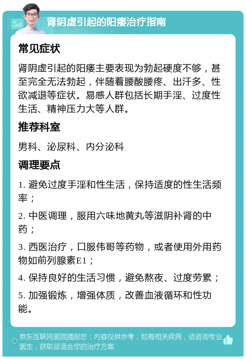 肾阴虚引起的阳痿治疗指南 常见症状 肾阴虚引起的阳痿主要表现为勃起硬度不够，甚至完全无法勃起，伴随着腰酸腰疼、出汗多、性欲减退等症状。易感人群包括长期手淫、过度性生活、精神压力大等人群。 推荐科室 男科、泌尿科、内分泌科 调理要点 1. 避免过度手淫和性生活，保持适度的性生活频率； 2. 中医调理，服用六味地黄丸等滋阴补肾的中药； 3. 西医治疗，口服伟哥等药物，或者使用外用药物如前列腺素E1； 4. 保持良好的生活习惯，避免熬夜、过度劳累； 5. 加强锻炼，增强体质，改善血液循环和性功能。