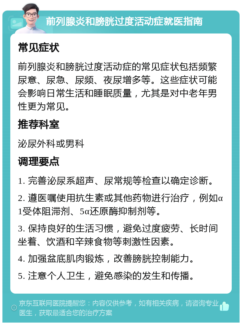 前列腺炎和膀胱过度活动症就医指南 常见症状 前列腺炎和膀胱过度活动症的常见症状包括频繁尿意、尿急、尿频、夜尿增多等。这些症状可能会影响日常生活和睡眠质量，尤其是对中老年男性更为常见。 推荐科室 泌尿外科或男科 调理要点 1. 完善泌尿系超声、尿常规等检查以确定诊断。 2. 遵医嘱使用抗生素或其他药物进行治疗，例如α1受体阻滞剂、5α还原酶抑制剂等。 3. 保持良好的生活习惯，避免过度疲劳、长时间坐着、饮酒和辛辣食物等刺激性因素。 4. 加强盆底肌肉锻炼，改善膀胱控制能力。 5. 注意个人卫生，避免感染的发生和传播。