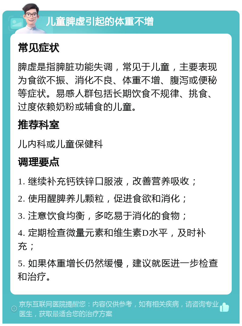 儿童脾虚引起的体重不增 常见症状 脾虚是指脾脏功能失调，常见于儿童，主要表现为食欲不振、消化不良、体重不增、腹泻或便秘等症状。易感人群包括长期饮食不规律、挑食、过度依赖奶粉或辅食的儿童。 推荐科室 儿内科或儿童保健科 调理要点 1. 继续补充钙铁锌口服液，改善营养吸收； 2. 使用醒脾养儿颗粒，促进食欲和消化； 3. 注意饮食均衡，多吃易于消化的食物； 4. 定期检查微量元素和维生素D水平，及时补充； 5. 如果体重增长仍然缓慢，建议就医进一步检查和治疗。