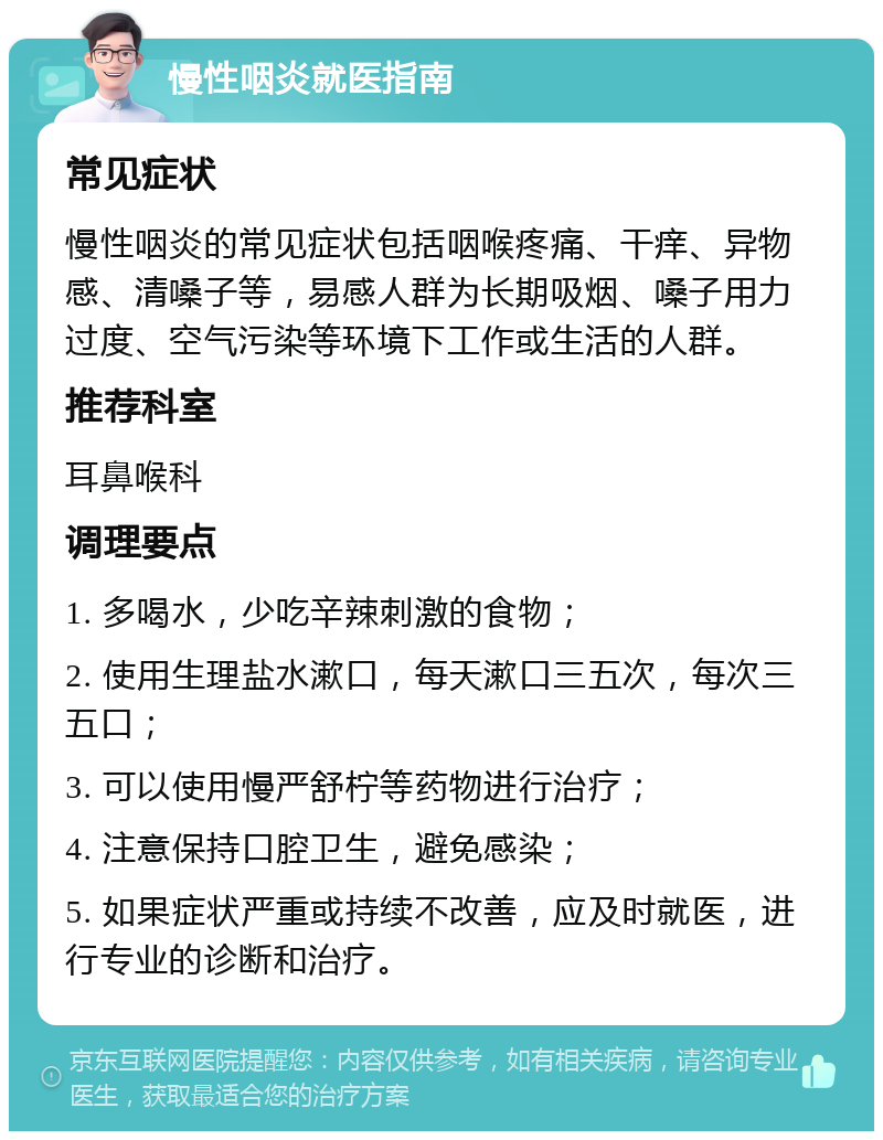 慢性咽炎就医指南 常见症状 慢性咽炎的常见症状包括咽喉疼痛、干痒、异物感、清嗓子等，易感人群为长期吸烟、嗓子用力过度、空气污染等环境下工作或生活的人群。 推荐科室 耳鼻喉科 调理要点 1. 多喝水，少吃辛辣刺激的食物； 2. 使用生理盐水漱口，每天漱口三五次，每次三五口； 3. 可以使用慢严舒柠等药物进行治疗； 4. 注意保持口腔卫生，避免感染； 5. 如果症状严重或持续不改善，应及时就医，进行专业的诊断和治疗。