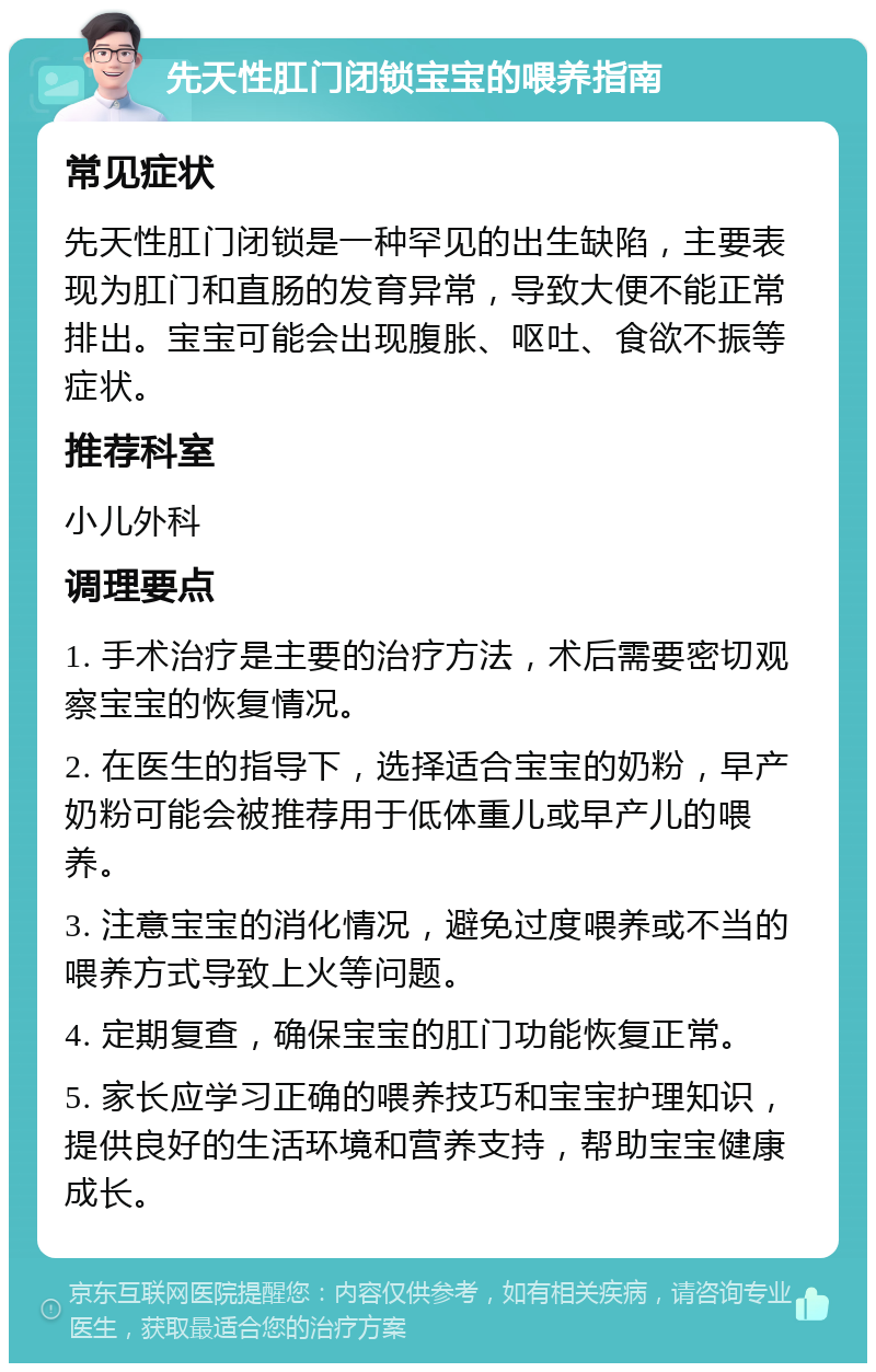 先天性肛门闭锁宝宝的喂养指南 常见症状 先天性肛门闭锁是一种罕见的出生缺陷，主要表现为肛门和直肠的发育异常，导致大便不能正常排出。宝宝可能会出现腹胀、呕吐、食欲不振等症状。 推荐科室 小儿外科 调理要点 1. 手术治疗是主要的治疗方法，术后需要密切观察宝宝的恢复情况。 2. 在医生的指导下，选择适合宝宝的奶粉，早产奶粉可能会被推荐用于低体重儿或早产儿的喂养。 3. 注意宝宝的消化情况，避免过度喂养或不当的喂养方式导致上火等问题。 4. 定期复查，确保宝宝的肛门功能恢复正常。 5. 家长应学习正确的喂养技巧和宝宝护理知识，提供良好的生活环境和营养支持，帮助宝宝健康成长。