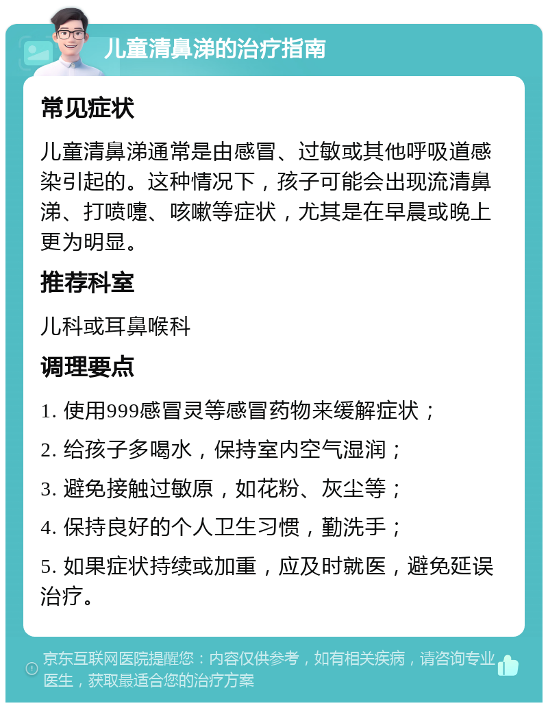 儿童清鼻涕的治疗指南 常见症状 儿童清鼻涕通常是由感冒、过敏或其他呼吸道感染引起的。这种情况下，孩子可能会出现流清鼻涕、打喷嚏、咳嗽等症状，尤其是在早晨或晚上更为明显。 推荐科室 儿科或耳鼻喉科 调理要点 1. 使用999感冒灵等感冒药物来缓解症状； 2. 给孩子多喝水，保持室内空气湿润； 3. 避免接触过敏原，如花粉、灰尘等； 4. 保持良好的个人卫生习惯，勤洗手； 5. 如果症状持续或加重，应及时就医，避免延误治疗。