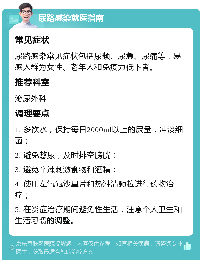 尿路感染就医指南 常见症状 尿路感染常见症状包括尿频、尿急、尿痛等，易感人群为女性、老年人和免疫力低下者。 推荐科室 泌尿外科 调理要点 1. 多饮水，保持每日2000ml以上的尿量，冲淡细菌； 2. 避免憋尿，及时排空膀胱； 3. 避免辛辣刺激食物和酒精； 4. 使用左氧氟沙星片和热淋清颗粒进行药物治疗； 5. 在炎症治疗期间避免性生活，注意个人卫生和生活习惯的调整。