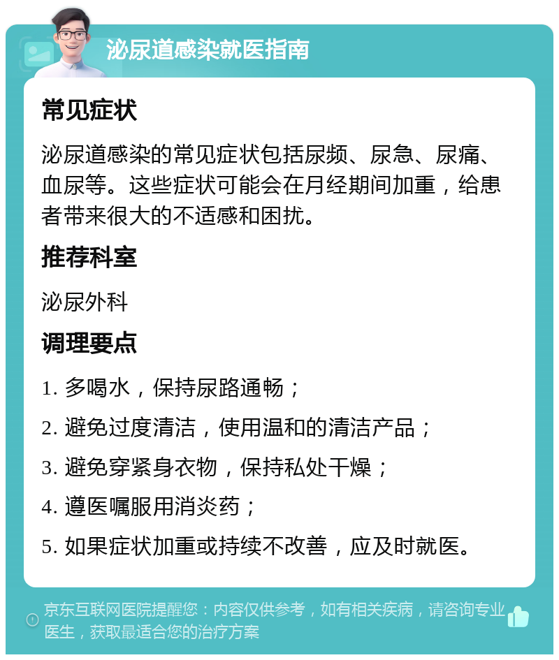 泌尿道感染就医指南 常见症状 泌尿道感染的常见症状包括尿频、尿急、尿痛、血尿等。这些症状可能会在月经期间加重，给患者带来很大的不适感和困扰。 推荐科室 泌尿外科 调理要点 1. 多喝水，保持尿路通畅； 2. 避免过度清洁，使用温和的清洁产品； 3. 避免穿紧身衣物，保持私处干燥； 4. 遵医嘱服用消炎药； 5. 如果症状加重或持续不改善，应及时就医。