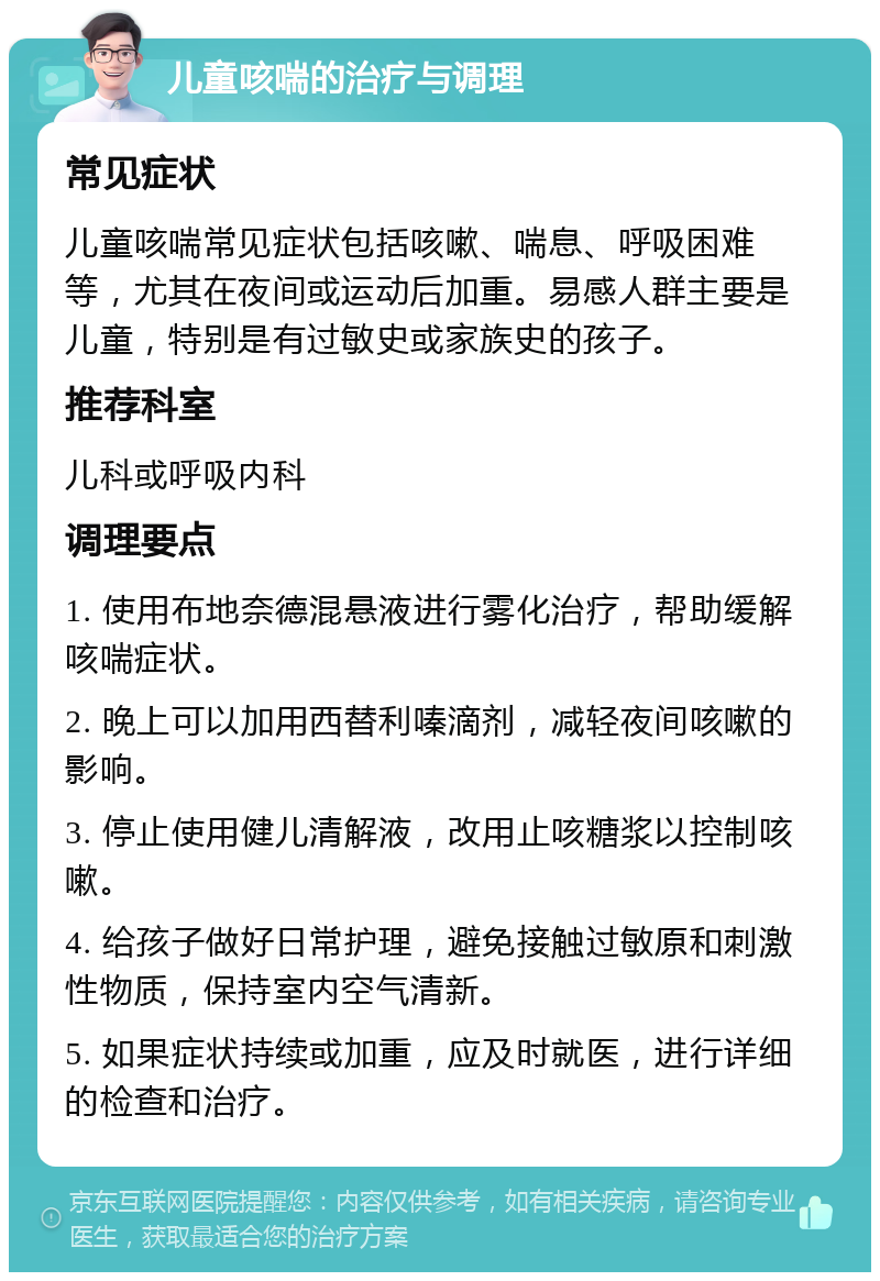 儿童咳喘的治疗与调理 常见症状 儿童咳喘常见症状包括咳嗽、喘息、呼吸困难等，尤其在夜间或运动后加重。易感人群主要是儿童，特别是有过敏史或家族史的孩子。 推荐科室 儿科或呼吸内科 调理要点 1. 使用布地奈德混悬液进行雾化治疗，帮助缓解咳喘症状。 2. 晚上可以加用西替利嗪滴剂，减轻夜间咳嗽的影响。 3. 停止使用健儿清解液，改用止咳糖浆以控制咳嗽。 4. 给孩子做好日常护理，避免接触过敏原和刺激性物质，保持室内空气清新。 5. 如果症状持续或加重，应及时就医，进行详细的检查和治疗。