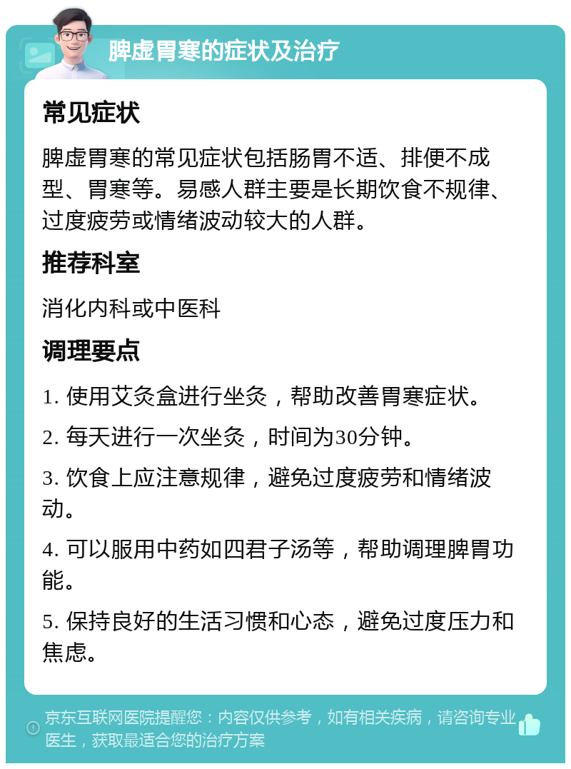 脾虚胃寒的症状及治疗 常见症状 脾虚胃寒的常见症状包括肠胃不适、排便不成型、胃寒等。易感人群主要是长期饮食不规律、过度疲劳或情绪波动较大的人群。 推荐科室 消化内科或中医科 调理要点 1. 使用艾灸盒进行坐灸，帮助改善胃寒症状。 2. 每天进行一次坐灸，时间为30分钟。 3. 饮食上应注意规律，避免过度疲劳和情绪波动。 4. 可以服用中药如四君子汤等，帮助调理脾胃功能。 5. 保持良好的生活习惯和心态，避免过度压力和焦虑。