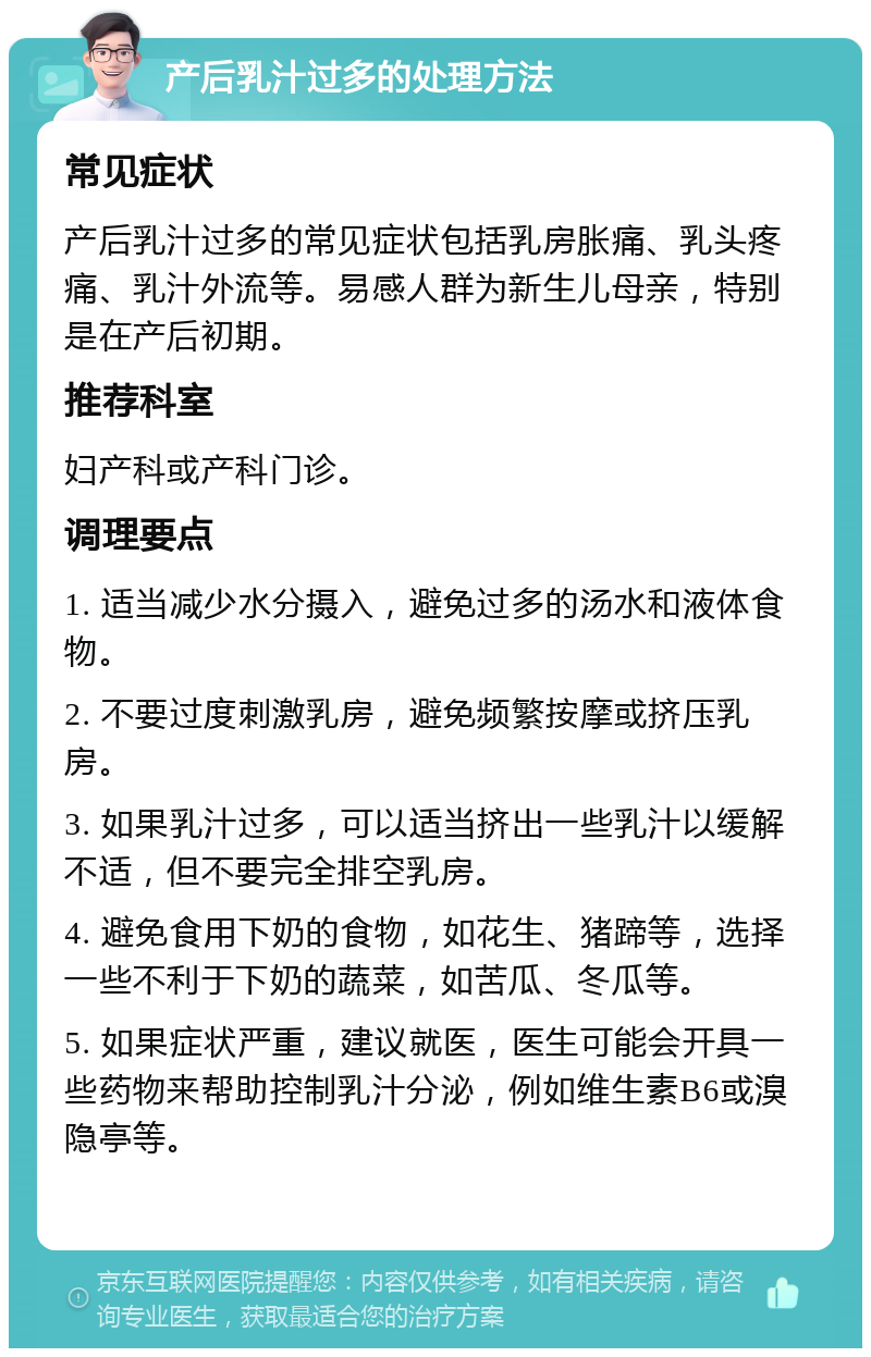 产后乳汁过多的处理方法 常见症状 产后乳汁过多的常见症状包括乳房胀痛、乳头疼痛、乳汁外流等。易感人群为新生儿母亲，特别是在产后初期。 推荐科室 妇产科或产科门诊。 调理要点 1. 适当减少水分摄入，避免过多的汤水和液体食物。 2. 不要过度刺激乳房，避免频繁按摩或挤压乳房。 3. 如果乳汁过多，可以适当挤出一些乳汁以缓解不适，但不要完全排空乳房。 4. 避免食用下奶的食物，如花生、猪蹄等，选择一些不利于下奶的蔬菜，如苦瓜、冬瓜等。 5. 如果症状严重，建议就医，医生可能会开具一些药物来帮助控制乳汁分泌，例如维生素B6或溴隐亭等。