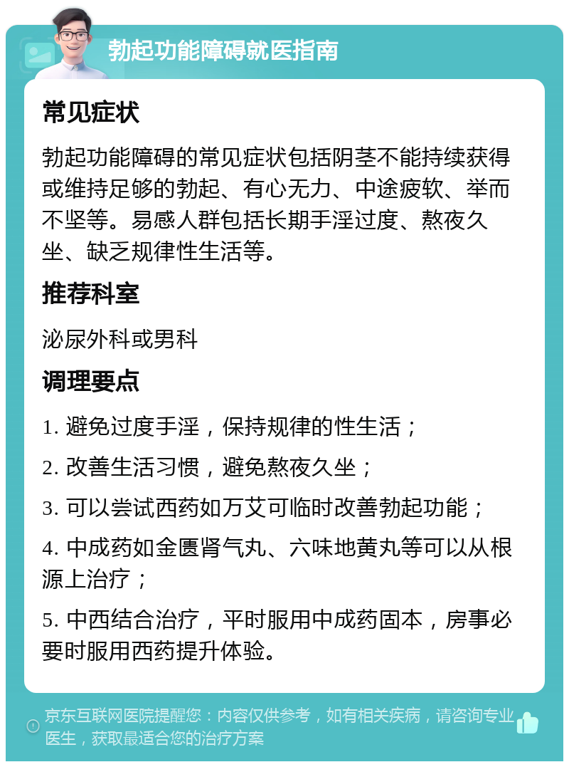 勃起功能障碍就医指南 常见症状 勃起功能障碍的常见症状包括阴茎不能持续获得或维持足够的勃起、有心无力、中途疲软、举而不坚等。易感人群包括长期手淫过度、熬夜久坐、缺乏规律性生活等。 推荐科室 泌尿外科或男科 调理要点 1. 避免过度手淫，保持规律的性生活； 2. 改善生活习惯，避免熬夜久坐； 3. 可以尝试西药如万艾可临时改善勃起功能； 4. 中成药如金匮肾气丸、六味地黄丸等可以从根源上治疗； 5. 中西结合治疗，平时服用中成药固本，房事必要时服用西药提升体验。