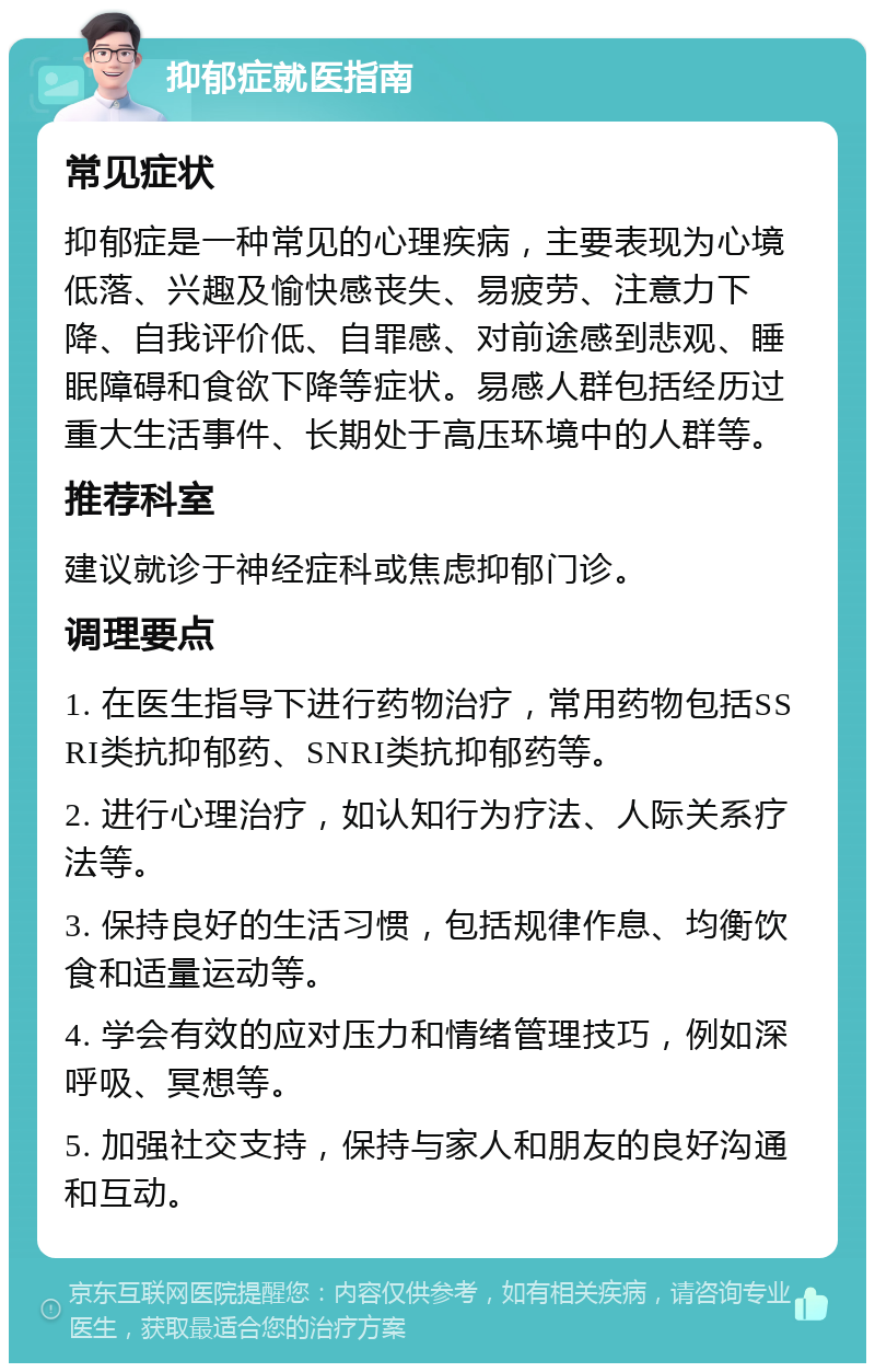 抑郁症就医指南 常见症状 抑郁症是一种常见的心理疾病，主要表现为心境低落、兴趣及愉快感丧失、易疲劳、注意力下降、自我评价低、自罪感、对前途感到悲观、睡眠障碍和食欲下降等症状。易感人群包括经历过重大生活事件、长期处于高压环境中的人群等。 推荐科室 建议就诊于神经症科或焦虑抑郁门诊。 调理要点 1. 在医生指导下进行药物治疗，常用药物包括SSRI类抗抑郁药、SNRI类抗抑郁药等。 2. 进行心理治疗，如认知行为疗法、人际关系疗法等。 3. 保持良好的生活习惯，包括规律作息、均衡饮食和适量运动等。 4. 学会有效的应对压力和情绪管理技巧，例如深呼吸、冥想等。 5. 加强社交支持，保持与家人和朋友的良好沟通和互动。