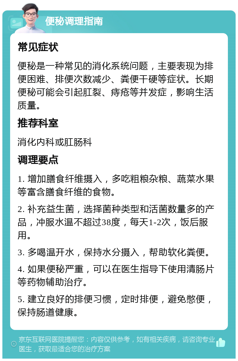 便秘调理指南 常见症状 便秘是一种常见的消化系统问题，主要表现为排便困难、排便次数减少、粪便干硬等症状。长期便秘可能会引起肛裂、痔疮等并发症，影响生活质量。 推荐科室 消化内科或肛肠科 调理要点 1. 增加膳食纤维摄入，多吃粗粮杂粮、蔬菜水果等富含膳食纤维的食物。 2. 补充益生菌，选择菌种类型和活菌数量多的产品，冲服水温不超过38度，每天1-2次，饭后服用。 3. 多喝温开水，保持水分摄入，帮助软化粪便。 4. 如果便秘严重，可以在医生指导下使用清肠片等药物辅助治疗。 5. 建立良好的排便习惯，定时排便，避免憋便，保持肠道健康。