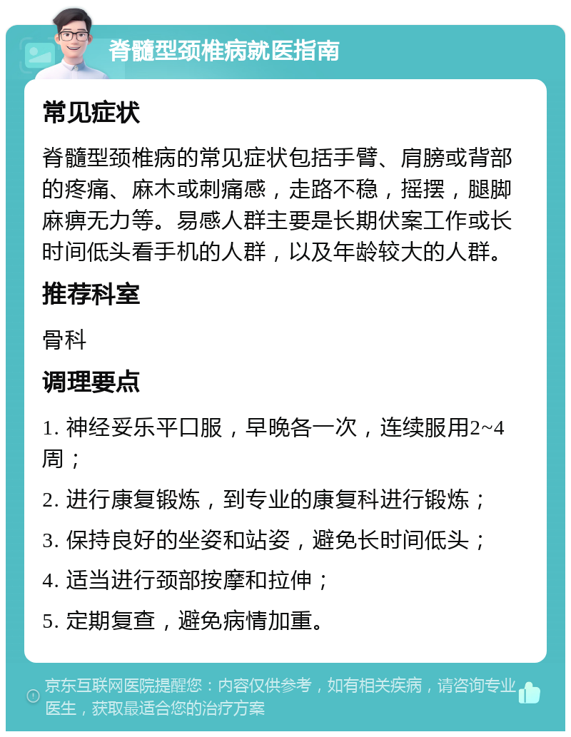 脊髓型颈椎病就医指南 常见症状 脊髓型颈椎病的常见症状包括手臂、肩膀或背部的疼痛、麻木或刺痛感，走路不稳，摇摆，腿脚麻痹无力等。易感人群主要是长期伏案工作或长时间低头看手机的人群，以及年龄较大的人群。 推荐科室 骨科 调理要点 1. 神经妥乐平口服，早晚各一次，连续服用2~4周； 2. 进行康复锻炼，到专业的康复科进行锻炼； 3. 保持良好的坐姿和站姿，避免长时间低头； 4. 适当进行颈部按摩和拉伸； 5. 定期复查，避免病情加重。