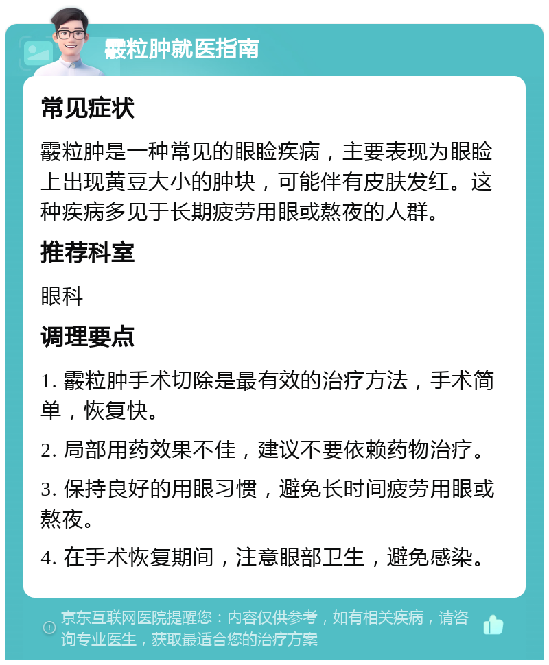 霰粒肿就医指南 常见症状 霰粒肿是一种常见的眼睑疾病，主要表现为眼睑上出现黄豆大小的肿块，可能伴有皮肤发红。这种疾病多见于长期疲劳用眼或熬夜的人群。 推荐科室 眼科 调理要点 1. 霰粒肿手术切除是最有效的治疗方法，手术简单，恢复快。 2. 局部用药效果不佳，建议不要依赖药物治疗。 3. 保持良好的用眼习惯，避免长时间疲劳用眼或熬夜。 4. 在手术恢复期间，注意眼部卫生，避免感染。