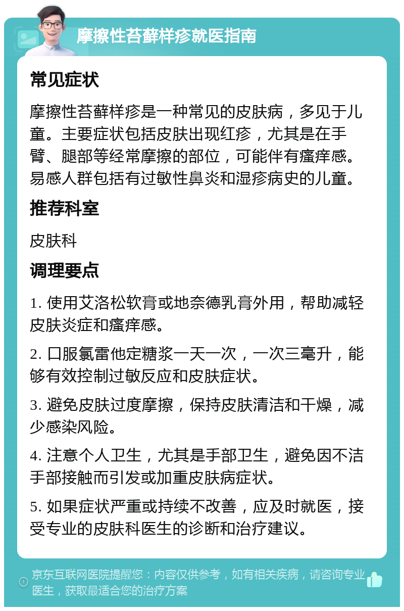 摩擦性苔藓样疹就医指南 常见症状 摩擦性苔藓样疹是一种常见的皮肤病，多见于儿童。主要症状包括皮肤出现红疹，尤其是在手臂、腿部等经常摩擦的部位，可能伴有瘙痒感。易感人群包括有过敏性鼻炎和湿疹病史的儿童。 推荐科室 皮肤科 调理要点 1. 使用艾洛松软膏或地奈德乳膏外用，帮助减轻皮肤炎症和瘙痒感。 2. 口服氯雷他定糖浆一天一次，一次三毫升，能够有效控制过敏反应和皮肤症状。 3. 避免皮肤过度摩擦，保持皮肤清洁和干燥，减少感染风险。 4. 注意个人卫生，尤其是手部卫生，避免因不洁手部接触而引发或加重皮肤病症状。 5. 如果症状严重或持续不改善，应及时就医，接受专业的皮肤科医生的诊断和治疗建议。