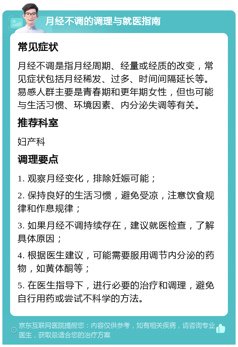 月经不调的调理与就医指南 常见症状 月经不调是指月经周期、经量或经质的改变，常见症状包括月经稀发、过多、时间间隔延长等。易感人群主要是青春期和更年期女性，但也可能与生活习惯、环境因素、内分泌失调等有关。 推荐科室 妇产科 调理要点 1. 观察月经变化，排除妊娠可能； 2. 保持良好的生活习惯，避免受凉，注意饮食规律和作息规律； 3. 如果月经不调持续存在，建议就医检查，了解具体原因； 4. 根据医生建议，可能需要服用调节内分泌的药物，如黄体酮等； 5. 在医生指导下，进行必要的治疗和调理，避免自行用药或尝试不科学的方法。